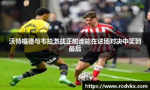 沃特福德与韦拉激战正酣谁能在这场对决中笑到最后